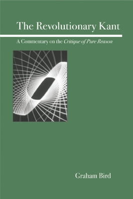 The Revolutionary Kant: A Commentary on the Critique of Pure Reason by Bird, Graham