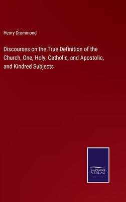 Discourses on the True Definition of the Church, One, Holy, Catholic, and Apostolic, and Kindred Subjects by Drummond, Henry