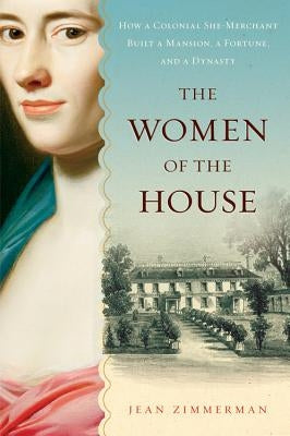 The Women of the House: How a Colonial She-Merchant Built a Mansion, a Fortune, and a Dynasty by Zimmerman, Jean