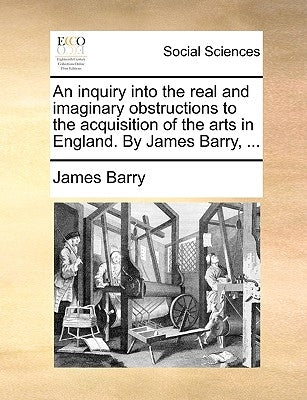 An Inquiry Into the Real and Imaginary Obstructions to the Acquisition of the Arts in England. by James Barry, ... by Barry, James