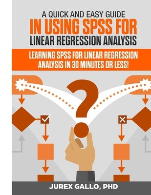 A Quick and Easy Guide in Using SPSS for Linear Regression Analysis: Learning SPSS for Linear Regression Analysis in 30 Minutes or Less! by Gallo, Jurex
