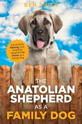 The Anatolian Shepherd as a Family Dog: Successfully Raising Your Anatolian Shepherd to Thrive as a Family Dog by Smith, Ben