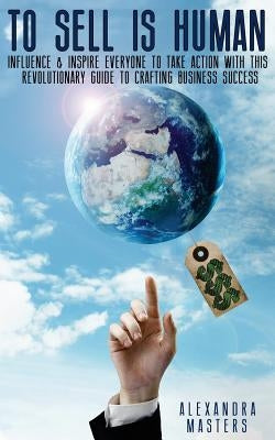 To Sell is Human: Influence & Inspire Everyone to Take Action With This Revolutionary Guide to Crafting Business Success by Masters, Alexandra
