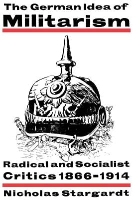 The German Idea of Militarism: Radical and Socialist Critics 1866-1914 by Stargardt, Nicholas