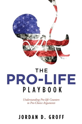 The Pro-Life Playbook: Understanding Pro-life Counters to Pro-Choice Arguments by Groff, Jordan D.