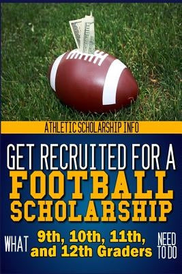 Get Recruited For A Football Scholarship: (What 9th, 10th, 11th & 12th Graders Need To D by Info, Athletic Scholarship