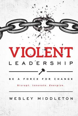 Violent Leadership: Be A Force For Change: Disrupt. Innovate. Energize. by Middleton, Wesley