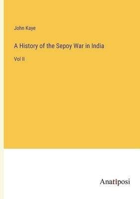 A History of the Sepoy War in India: Vol II by Kaye, John