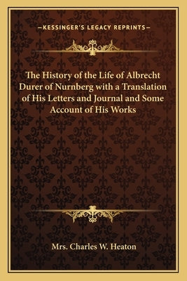 The History of the Life of Albrecht Durer of Nurnberg with a Translation of His Letters and Journal and Some Account of His Works by Heaton, Mrs Charles W.