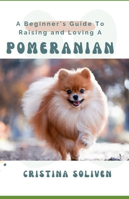A Beginner's Guide To Raising and Loving A Pomeranian by Soliven, Cristina