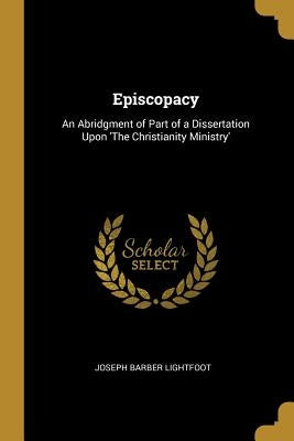 Episcopacy: An Abridgment of Part of a Dissertation Upon 'The Christianity Ministry' by Lightfoot, Joseph Barber