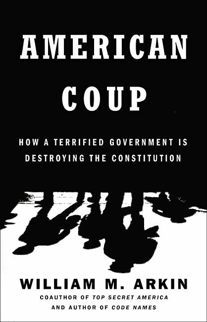 American Coup: How a Terrified Government Is Destroying the Constitution by Arkin, William M.