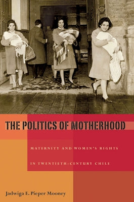 The Politics of Motherhood: Maternity and Women's Rights in Twentieth-Century Chile by Pieper Mooney, Jadwiga E.
