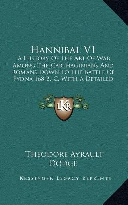 Hannibal V1: A History Of The Art Of War Among The Carthaginians And Romans Down To The Battle Of Pydna 168 B. C. With A Detailed A by Dodge, Theodore Ayrault