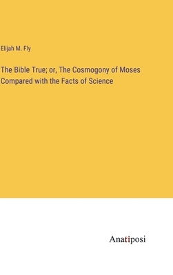 The Bible True; or, The Cosmogony of Moses Compared with the Facts of Science by Fly, Elijah M.
