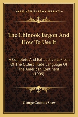 The Chinook Jargon And How To Use It: A Complete And Exhaustive Lexicon Of The Oldest Trade Language Of The American Continent (1909) by Shaw, George Coombs