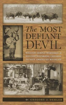 The Most Defiant Devil: William Temple Hornaday and His Controversial Crusade to Save American Wildlife by Dehler, Gregory J.