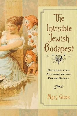 Invisible Jewish Budapest: Metropolitan Culture at the Fin de Siecle by Gluck, Mary