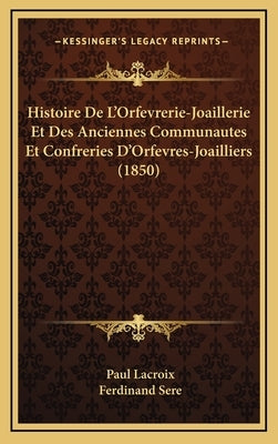 Histoire De L'Orfevrerie-Joaillerie Et Des Anciennes Communautes Et Confreries D'Orfevres-Joailliers (1850) by LaCroix, Paul