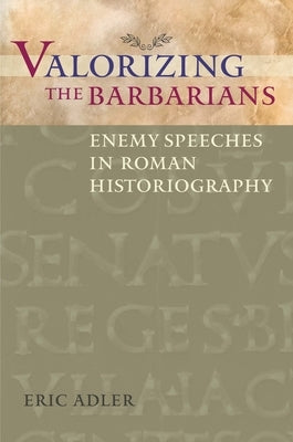Valorizing the Barbarians: Enemy Speeches in Roman Historiography by Adler, Eric
