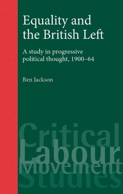 Equality and the British Left: A Study in Progressive Political Thought, 1900-64 by Jackson, Ben