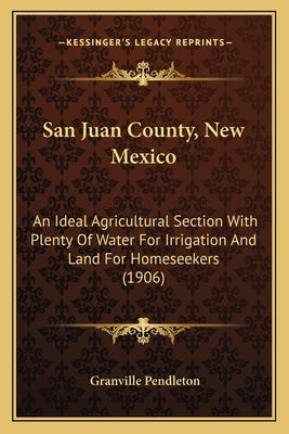 San Juan County, New Mexico: An Ideal Agricultural Section With Plenty Of Water For Irrigation And Land For Homeseekers (1906) by Pendleton, Granville