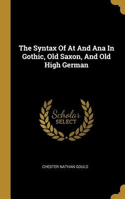 The Syntax Of At And Ana In Gothic, Old Saxon, And Old High German by Gould, Chester Nathan