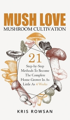 Mush Love Mushroom Cultivation: 21 Step-by-Step Methods To Become The Complete Home Grower In As Little As 4 Weeks by Rowsan, Kris