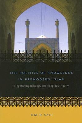 The Politics of Knowledge in Premodern Islam: Negotiating Ideology and Religious Inquiry by Safi, Omid