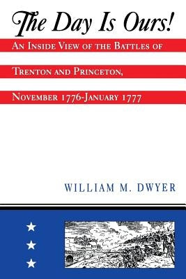 The Day Is Ours!: An Inside View of the Battles of Trenton and Princeton, November 1776-January 1777 by Dwyer, William M.