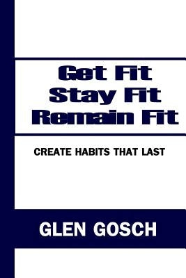 Get Fit, Stay Fit, Remain Fit: Create Habits that Last by Gosch, Glen