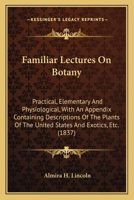 Familiar Lectures on Botany: Practical, Elementary and Physiological, with an Appendix Containing Descriptions of the Plants of the United States a by Lincoln, Almira H.