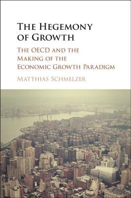 The Hegemony of Growth: The OECD and the Making of the Economic Growth Paradigm by Schmelzer, Matthias