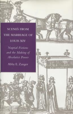 Scenes from the Marriage of Louis XIV: Nuptial Fictions and the Making of Absolutist Power by Zanger, Abby E.