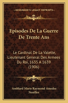 Episodes De La Guerre De Trente Ans: Le Cardinal De La Valette, Lieutenant General Des Armees Du Roi, 1635 A 1639 (1906) by Noailles, Amblard Marie Raymond Amedee