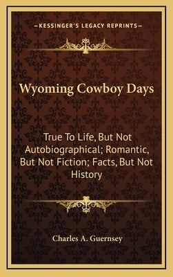 Wyoming Cowboy Days: True to Life, But Not Autobiographical; Romantic, But Not Fiction; Facts, But Not History by Guernsey, Charles A.