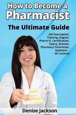 How to Become a Pharmacist The Ultimate Guide Job Description, Training, Degree, Pharm D, Certification, Salary, Schools, Pharmacy Tech, Technician, A by Jackson, Denise