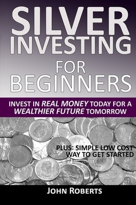 Silver Investing For Beginners: Invest In Real Money Today For A Wealthier Future Tomorrow by Roberts, John