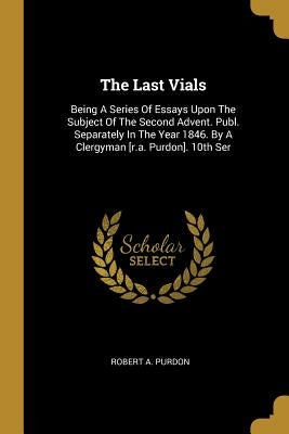 The Last Vials: Being A Series Of Essays Upon The Subject Of The Second Advent. Publ. Separately In The Year 1846. By A Clergyman [r.a by Purdon, Robert A.