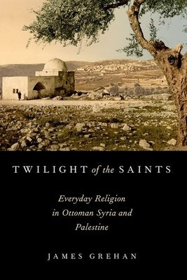 Twilight of the Saints: Everyday Religion in Ottoman Syria and Palestine by Grehan, James