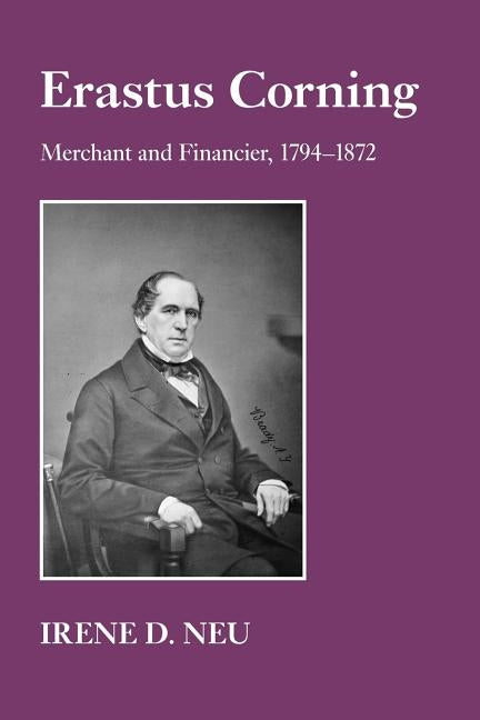 Erastus Corning: Merchant and Financier, 1794-1872 by Neu, Irene D.