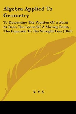 Algebra Applied To Geometry: To Determine The Position Of A Point At Rest, The Locus Of A Moving Point, The Equation To The Straight Line (1843) by X Y Z