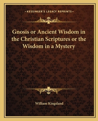 Gnosis or Ancient Wisdom in the Christian Scriptures or the Wisdom in a Mystery by Kingsland, William