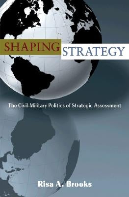 Shaping Strategy: The Civil-Military Politics of Strategic Assessment by Brooks, Risa