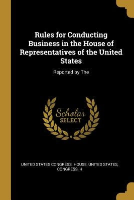 Rules for Conducting Business in the House of Representatives of the United States: Reported by The by States Congress House, United States C.