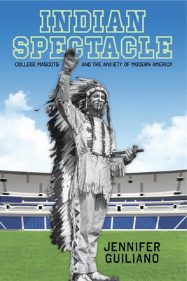 Indian Spectacle: College Mascots and the Anxiety of Modern America by Guiliano, Jennifer