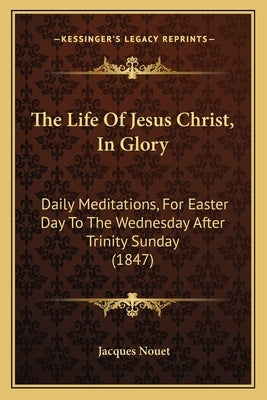 The Life Of Jesus Christ, In Glory: Daily Meditations, For Easter Day To The Wednesday After Trinity Sunday (1847) by Nouet, Jacques