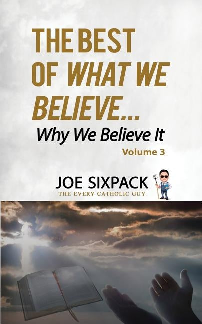 The Best of What We Believe... Why We Believe It: Volume Three by The Every Catholic Guy, Joe Sixpack-