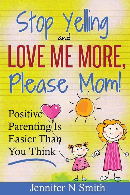 Parenting: Positive Parenting - Stop Yelling And Love Me More, Please Mom. Positive Parenting Is Easier Than You Think by Smith, Jennifer N.