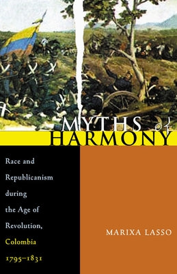 Myths of Harmony: Race and Republicanism during the Age of Revolution, Colombia, 1795-1831 by Lasso, Marixa